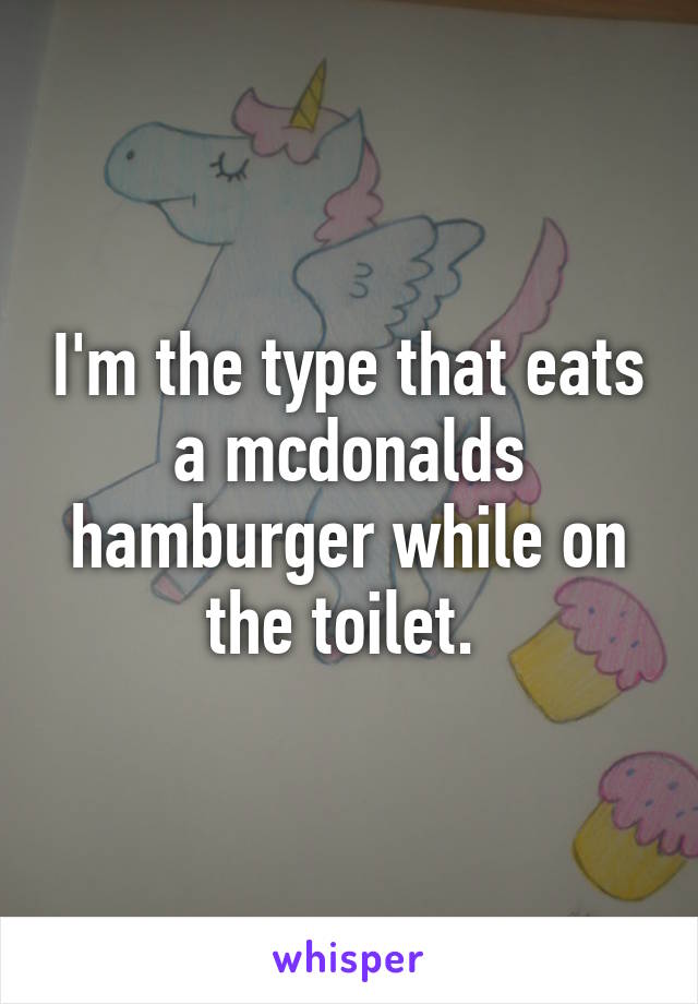 I'm the type that eats a mcdonalds hamburger while on the toilet. 