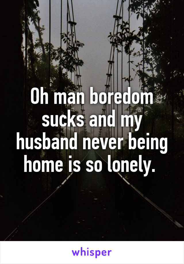 Oh man boredom sucks and my husband never being home is so lonely. 