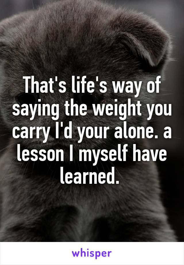 That's life's way of saying the weight you carry I'd your alone. a lesson I myself have learned. 