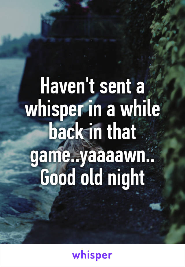 Haven't sent a whisper in a while back in that game..yaaaawn.. Good old night