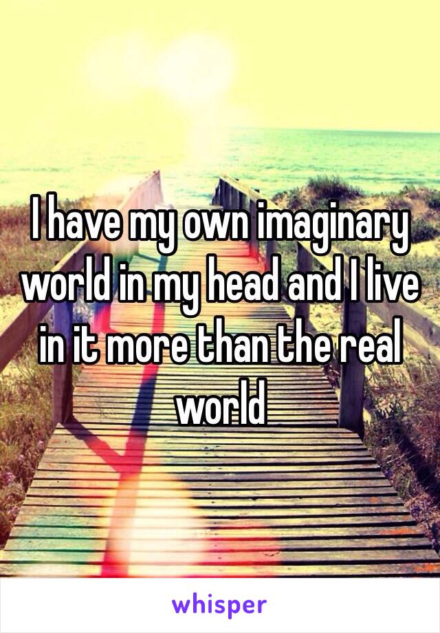 I have my own imaginary world in my head and I live in it more than the real world
