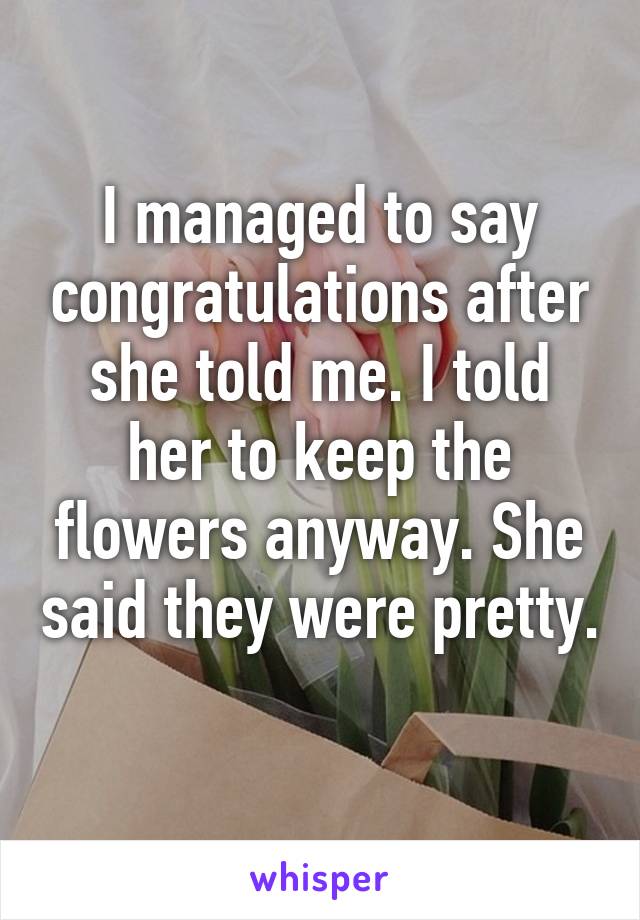 I managed to say congratulations after she told me. I told her to keep the flowers anyway. She said they were pretty. 