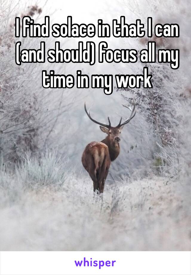 I find solace in that I can (and should) focus all my time in my work
