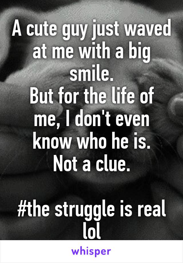 A cute guy just waved at me with a big smile.
But for the life of me, I don't even know who he is.
Not a clue.

#the struggle is real lol