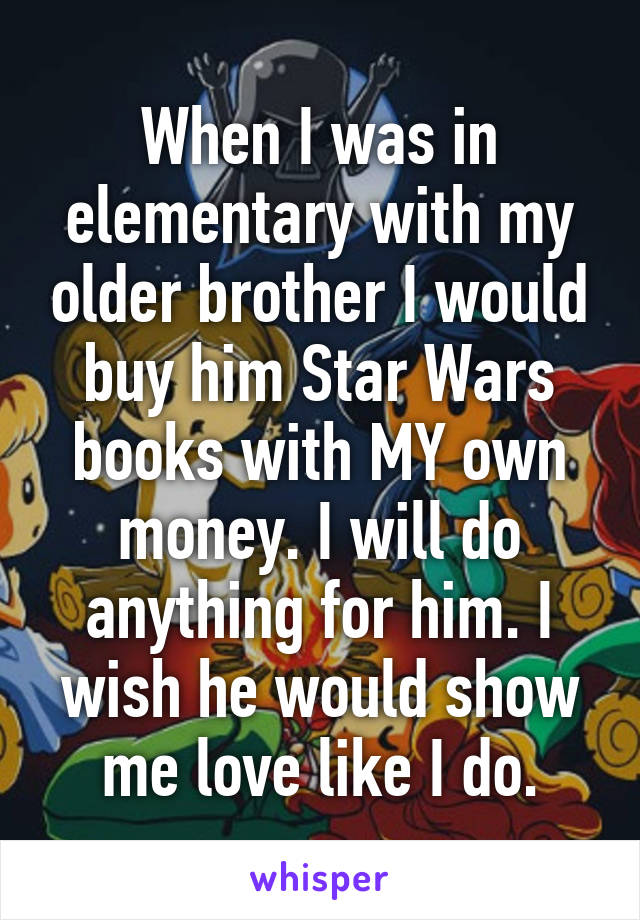 When I was in elementary with my older brother I would buy him Star Wars books with MY own money. I will do anything for him. I wish he would show me love like I do.