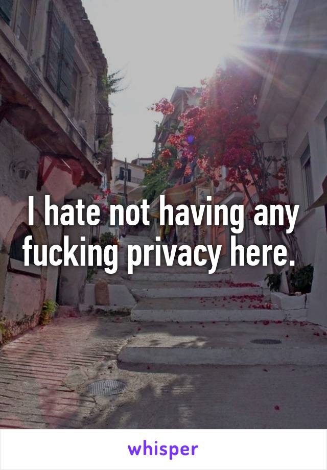 I hate not having any fucking privacy here. 