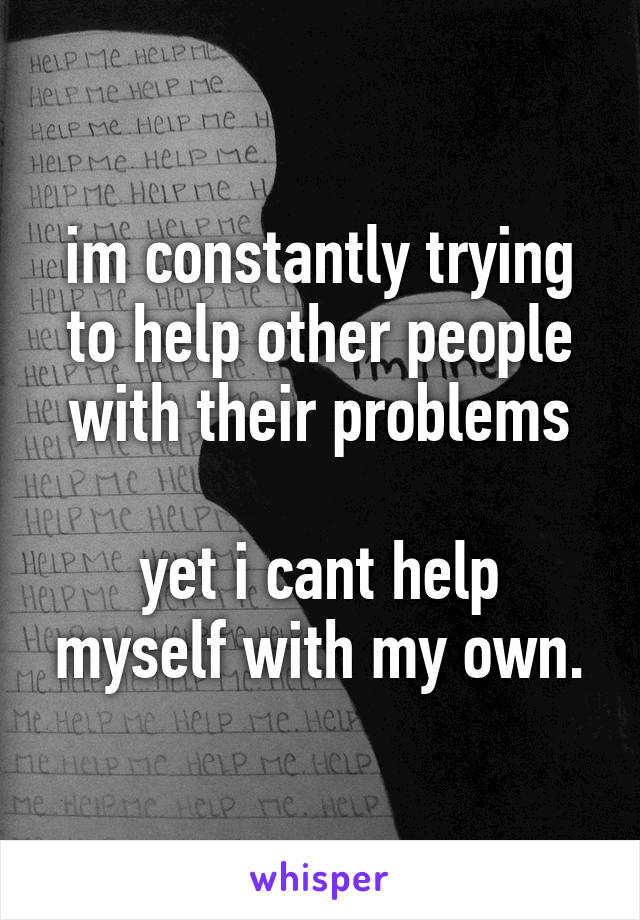 im constantly trying to help other people with their problems

yet i cant help myself with my own.