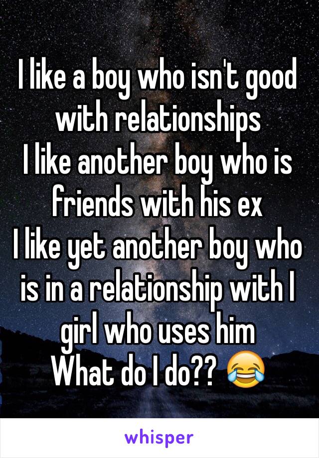 I like a boy who isn't good with relationships 
I like another boy who is friends with his ex
I like yet another boy who is in a relationship with I girl who uses him
What do I do?? 😂