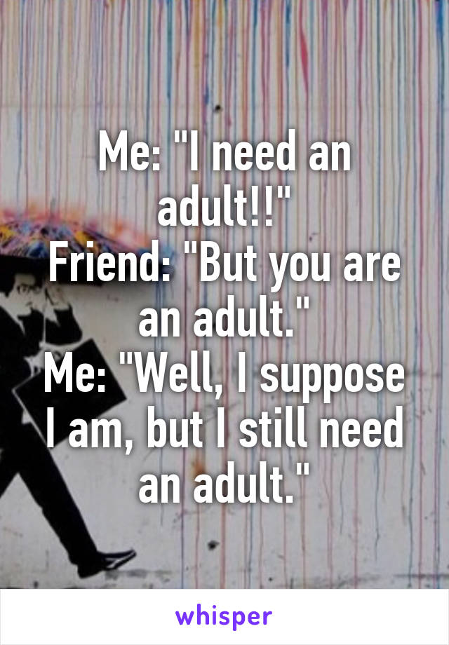 Me: "I need an adult!!"
Friend: "But you are an adult."
Me: "Well, I suppose I am, but I still need an adult."
