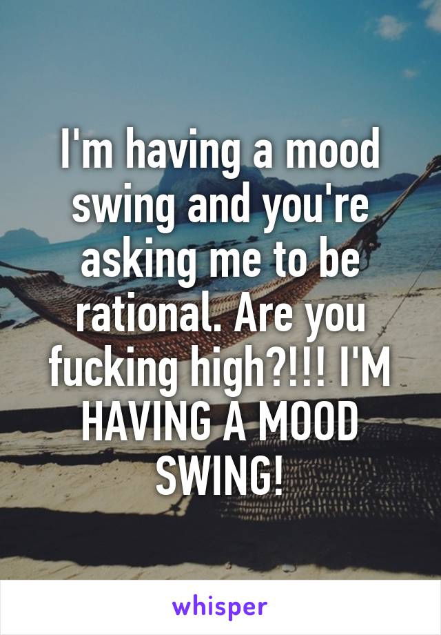 I'm having a mood swing and you're asking me to be rational. Are you fucking high?!!! I'M HAVING A MOOD SWING!