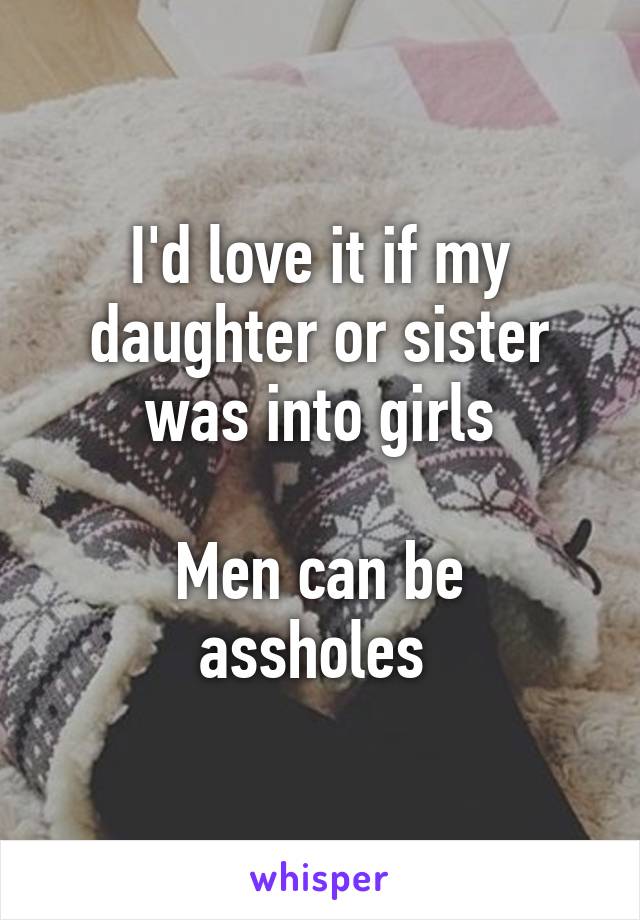I'd love it if my daughter or sister was into girls

Men can be assholes 