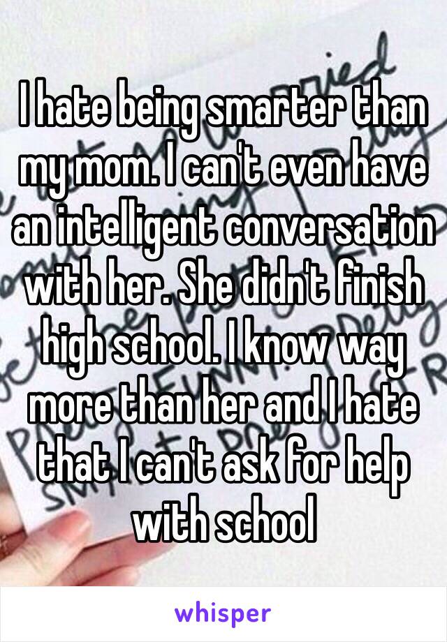 I hate being smarter than my mom. I can't even have an intelligent conversation with her. She didn't finish high school. I know way more than her and I hate that I can't ask for help with school