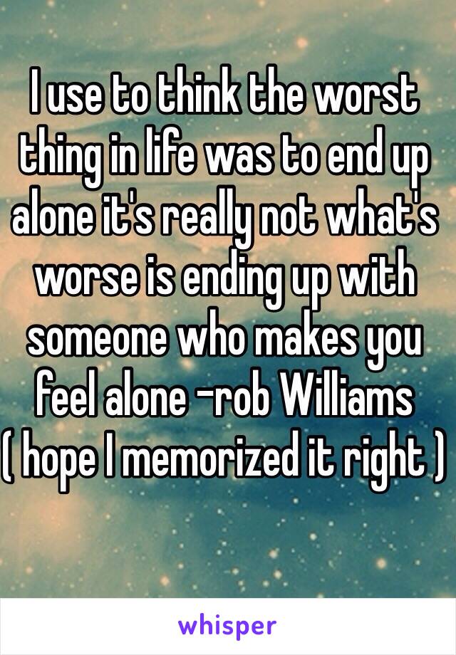 I use to think the worst thing in life was to end up alone it's really not what's worse is ending up with someone who makes you feel alone -rob Williams ( hope I memorized it right )