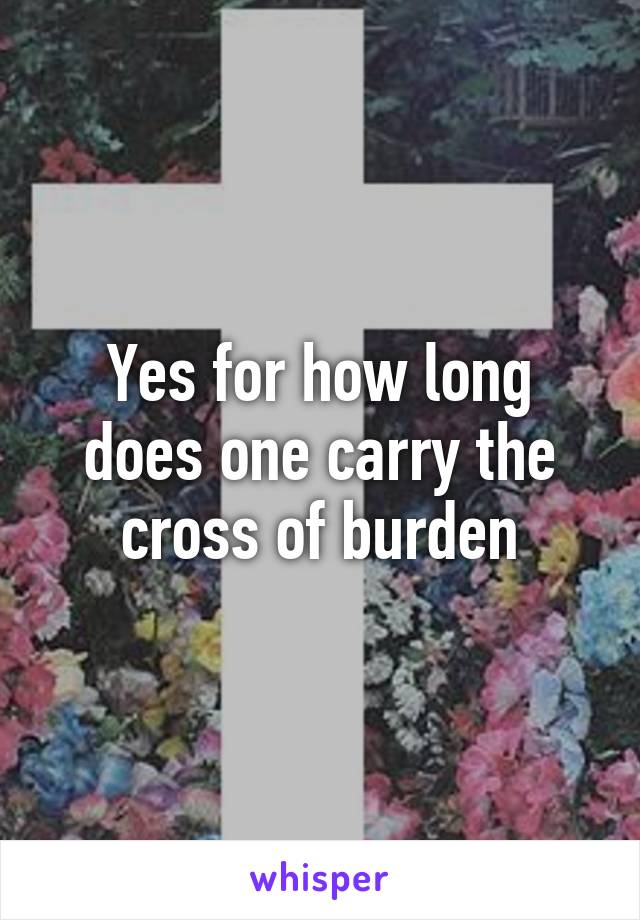 Yes for how long does one carry the cross of burden