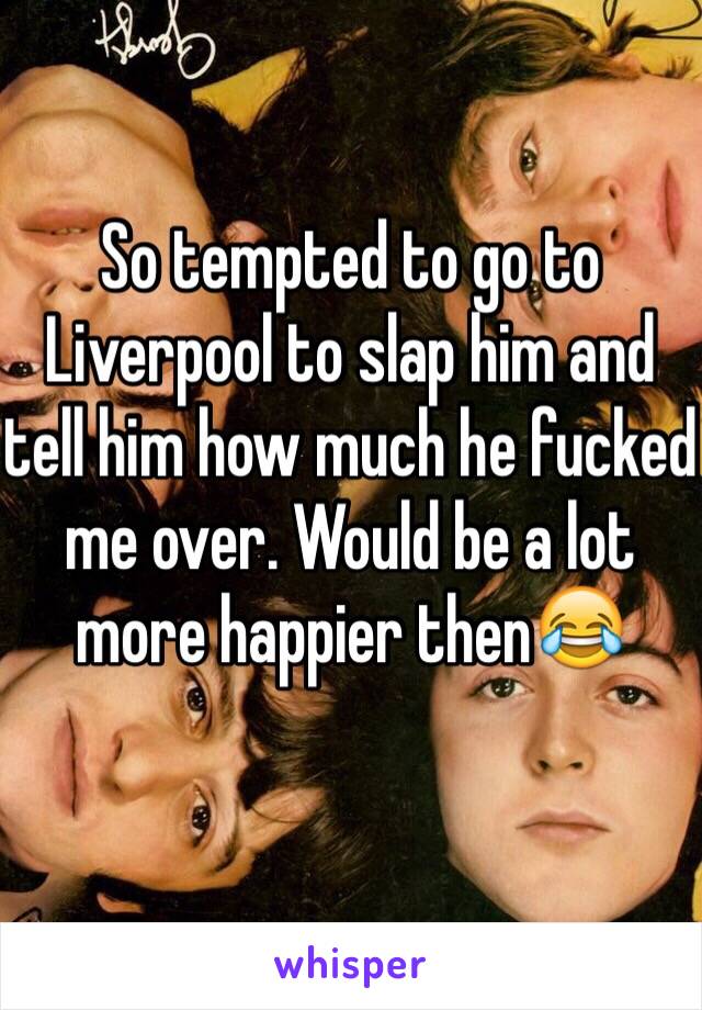 So tempted to go to Liverpool to slap him and tell him how much he fucked me over. Would be a lot
more happier then😂