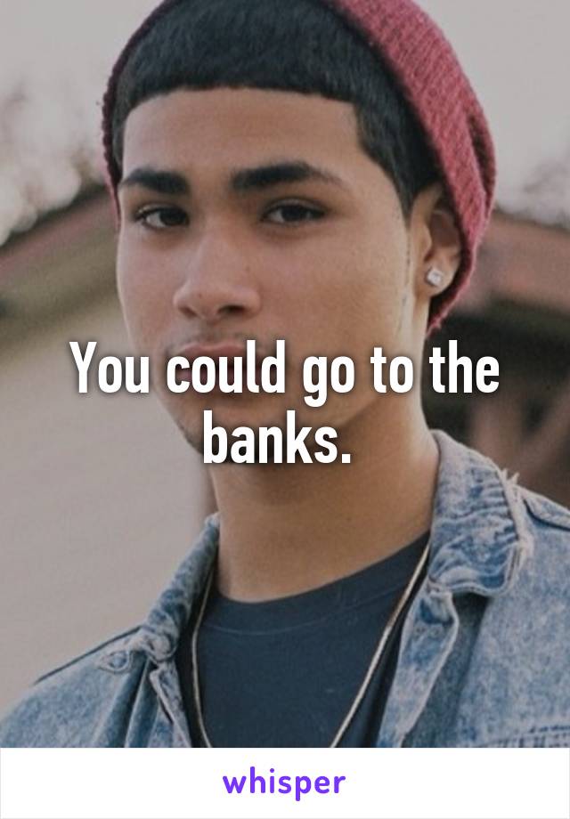 You could go to the banks. 