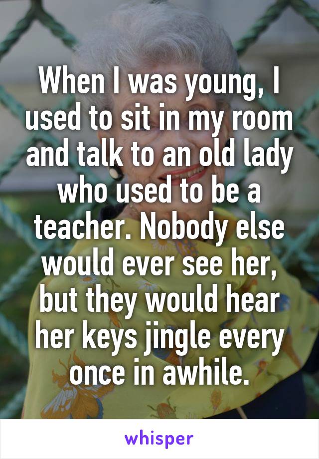 When I was young, I used to sit in my room and talk to an old lady who used to be a teacher. Nobody else would ever see her, but they would hear her keys jingle every once in awhile.