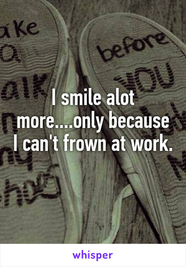 I smile alot more....only because I can't frown at work. 
