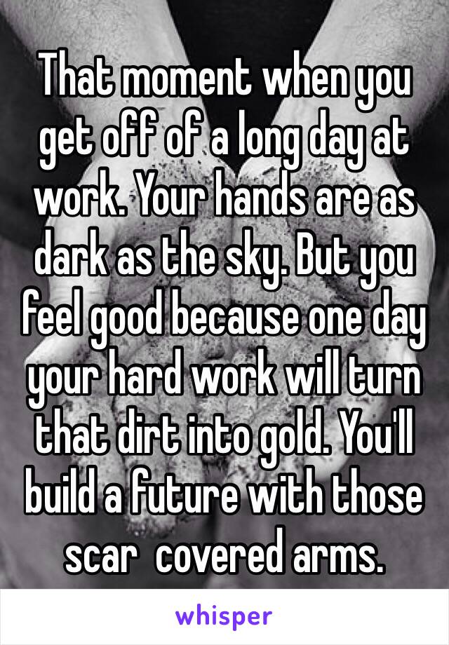 That moment when you get off of a long day at work. Your hands are as dark as the sky. But you feel good because one day your hard work will turn that dirt into gold. You'll build a future with those scar  covered arms. 