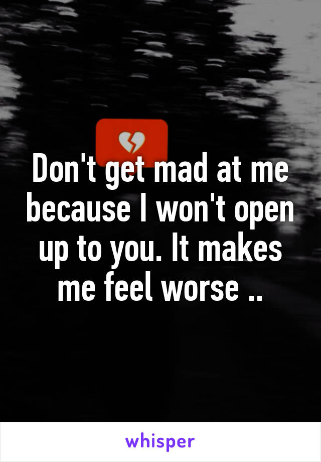 Don't get mad at me because I won't open up to you. It makes me feel worse ..