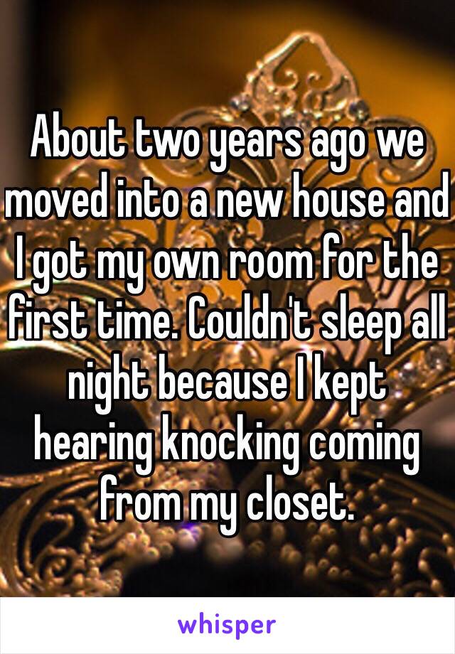 About two years ago we moved into a new house and I got my own room for the first time. Couldn't sleep all night because I kept hearing knocking coming from my closet. 