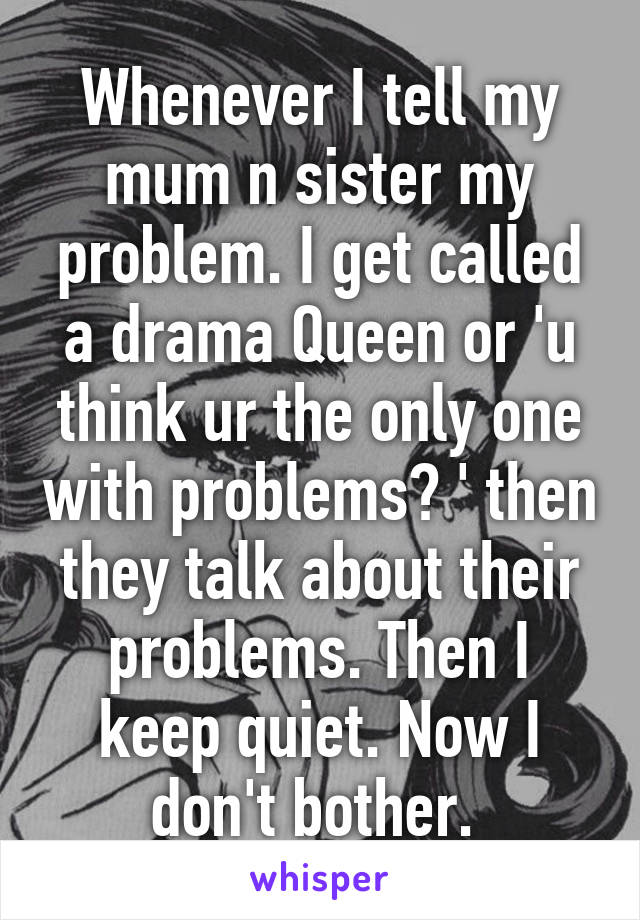 Whenever I tell my mum n sister my problem. I get called a drama Queen or 'u think ur the only one with problems? ' then they talk about their problems. Then I keep quiet. Now I don't bother. 