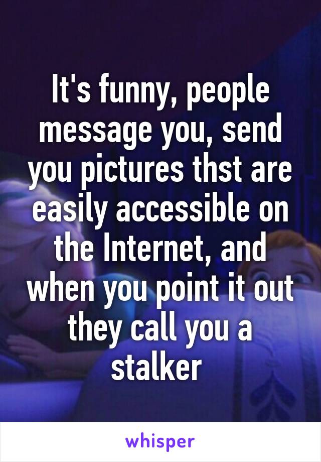 It's funny, people message you, send you pictures thst are easily accessible on the Internet, and when you point it out they call you a stalker 
