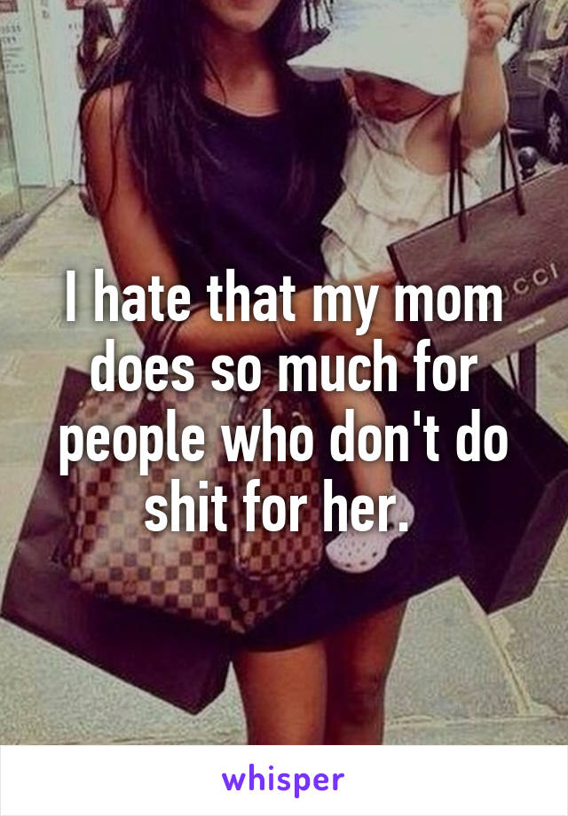 I hate that my mom does so much for people who don't do shit for her. 