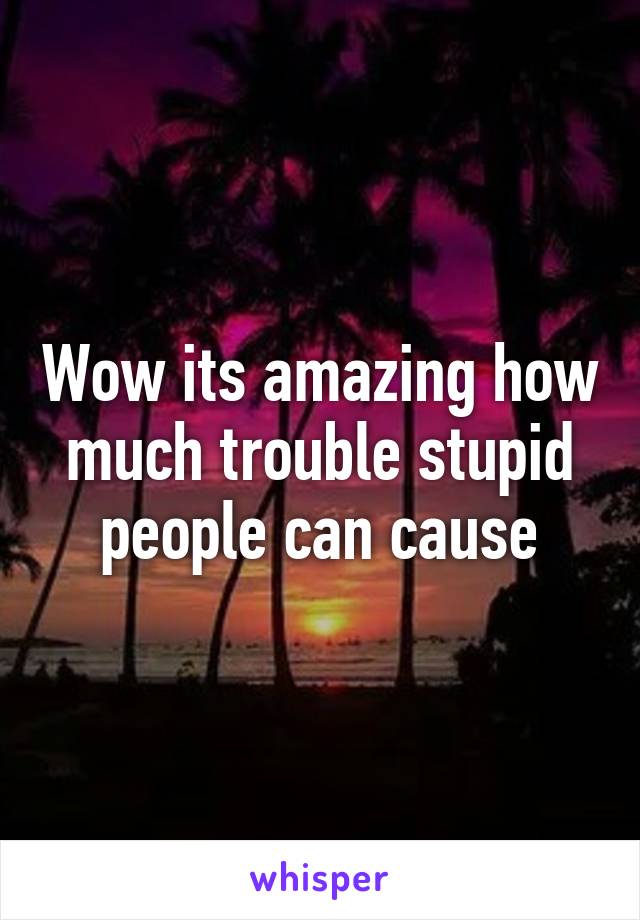 Wow its amazing how much trouble stupid people can cause