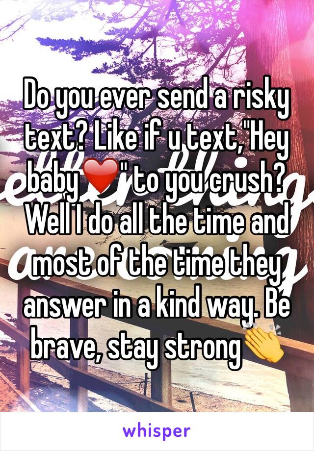 Do you ever send a risky text? Like if u text,"Hey baby❤️" to you crush? Well I do all the time and most of the time they answer in a kind way. Be brave, stay strong👏