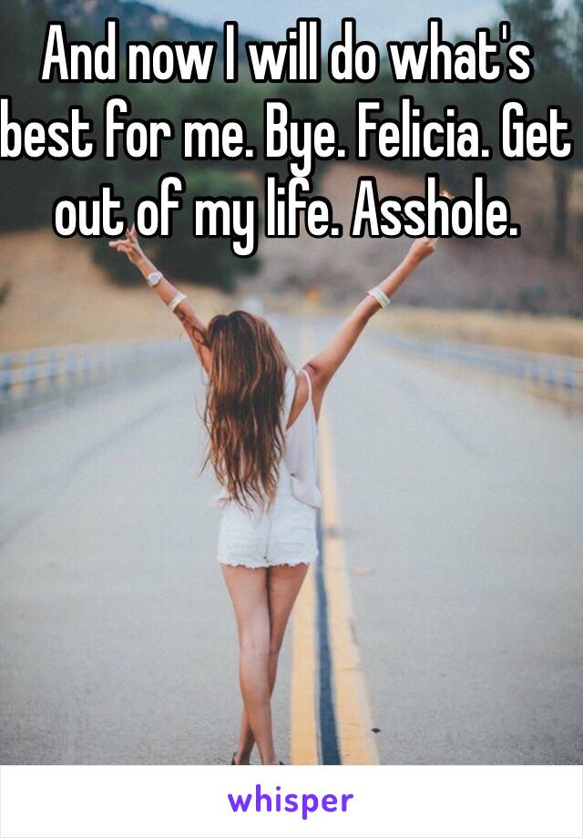 And now I will do what's best for me. Bye. Felicia. Get out of my life. Asshole. 