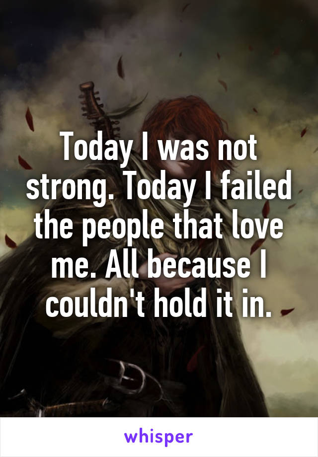Today I was not strong. Today I failed the people that love me. All because I couldn't hold it in.