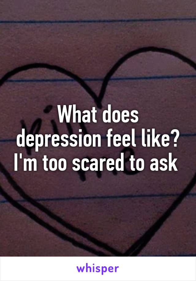 What does depression feel like? I'm too scared to ask 