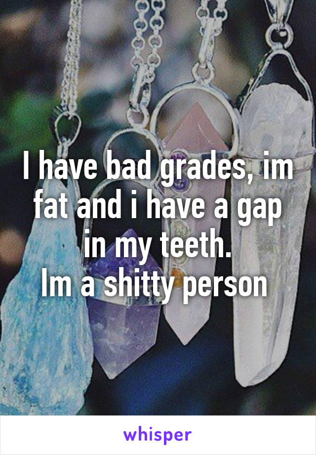 I have bad grades, im fat and i have a gap in my teeth.
Im a shitty person 