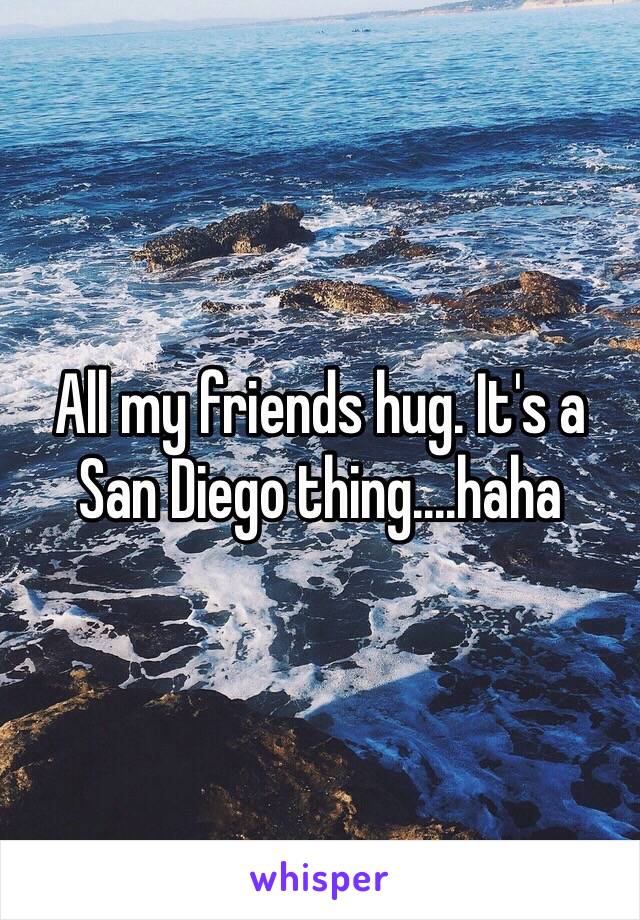 All my friends hug. It's a San Diego thing....haha