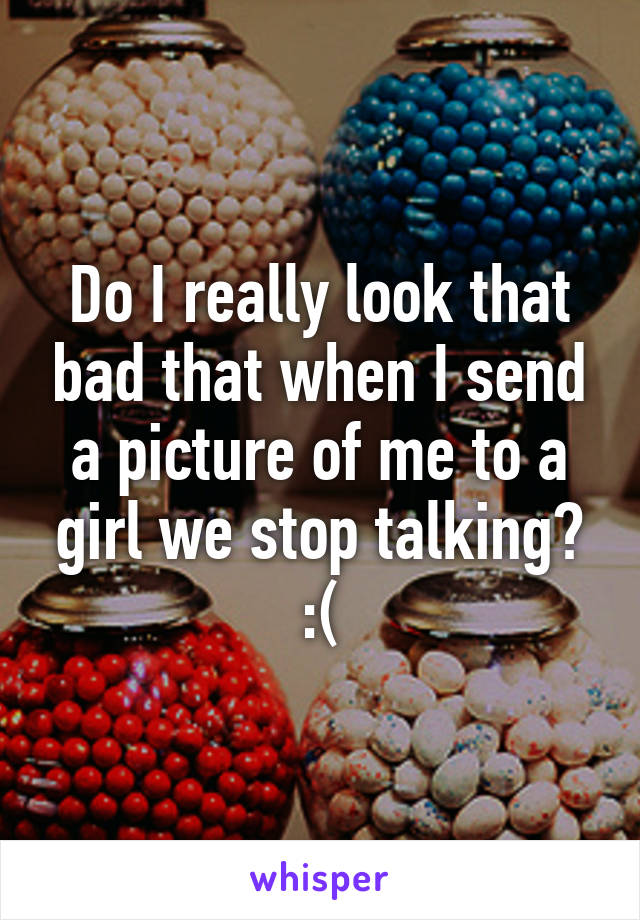 Do I really look that bad that when I send a picture of me to a girl we stop talking? :(