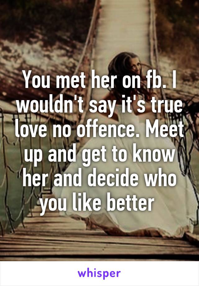 You met her on fb. I wouldn't say it's true love no offence. Meet up and get to know her and decide who you like better 