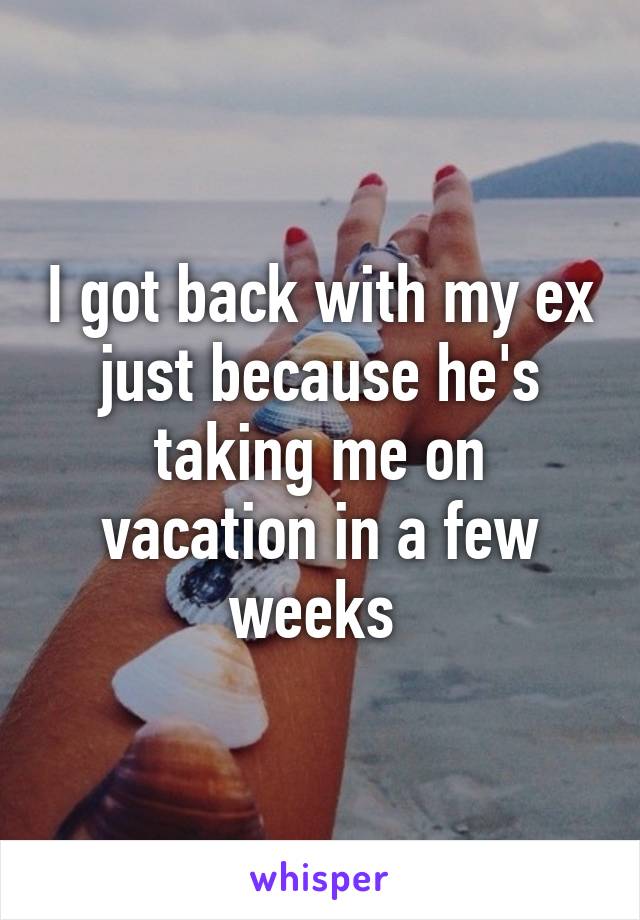 I got back with my ex just because he's taking me on vacation in a few weeks 
