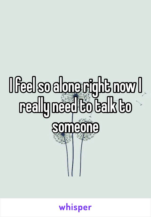 I feel so alone right now I really need to talk to someone 