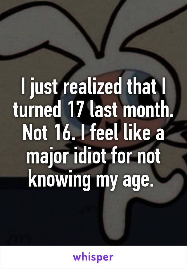 I just realized that I turned 17 last month. Not 16. I feel like a major idiot for not knowing my age. 