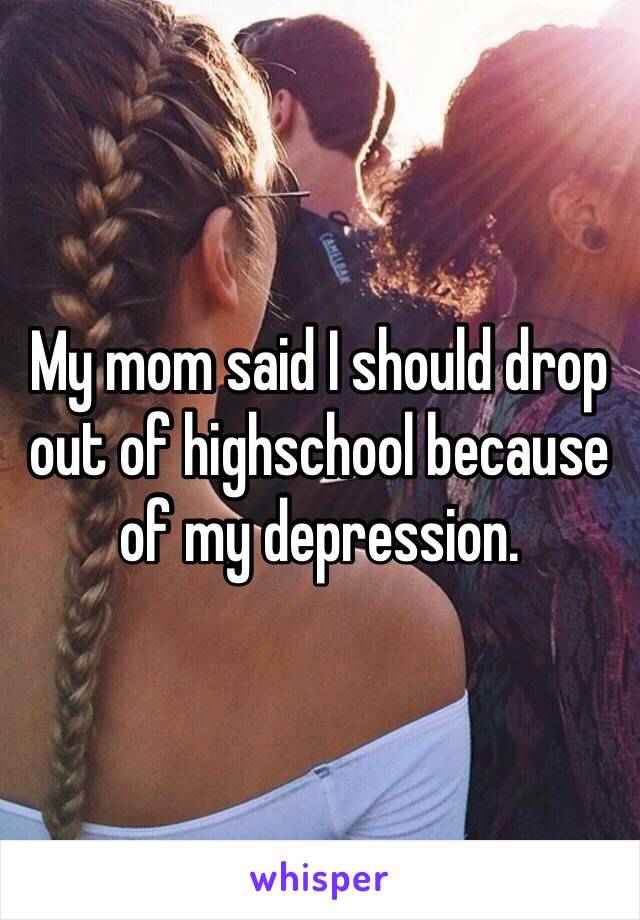 My mom said I should drop out of highschool because of my depression.