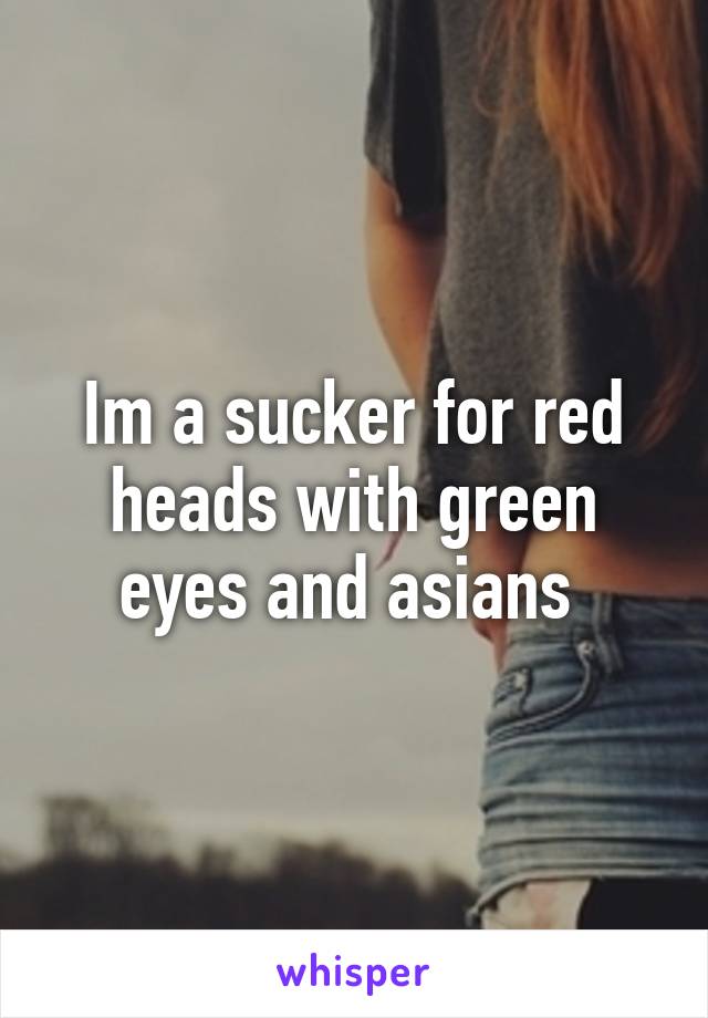 Im a sucker for red heads with green eyes and asians 