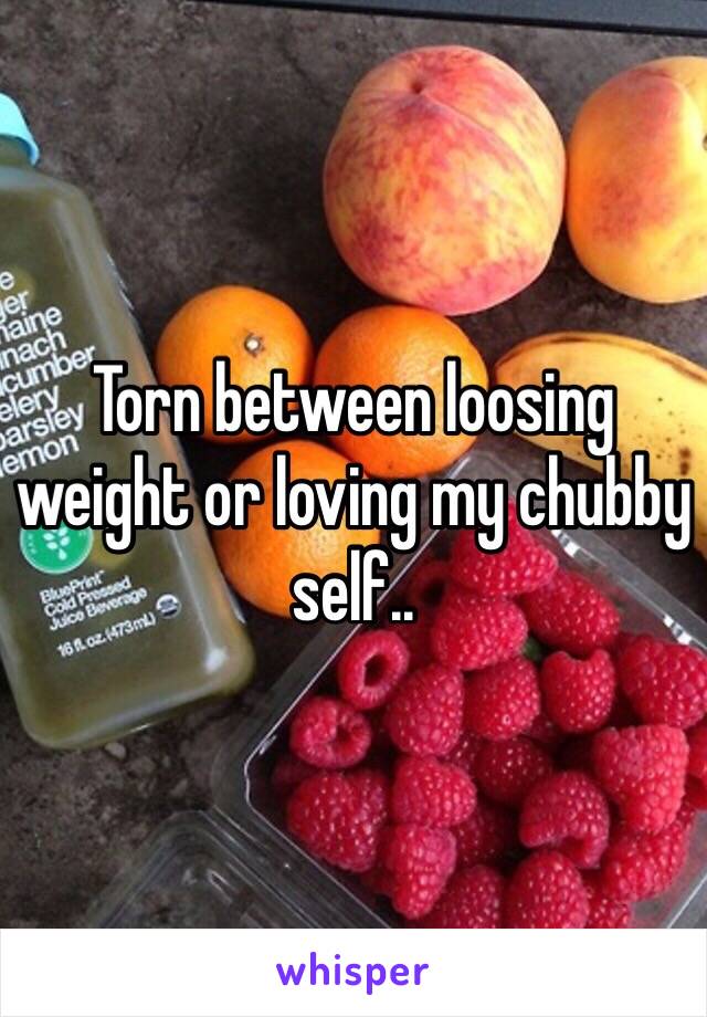 Torn between loosing weight or loving my chubby self..