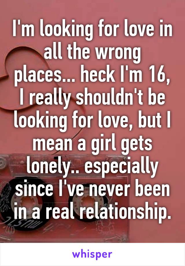 I'm looking for love in all the wrong places... heck I'm 16, I really shouldn't be looking for love, but I mean a girl gets lonely.. especially since I've never been in a real relationship. 