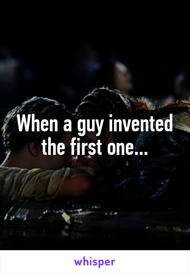 When a guy invented the first one...