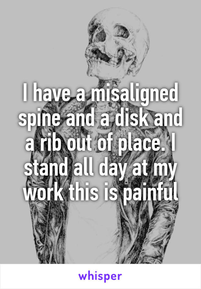 I have a misaligned spine and a disk and a rib out of place. I stand all day at my work this is painful