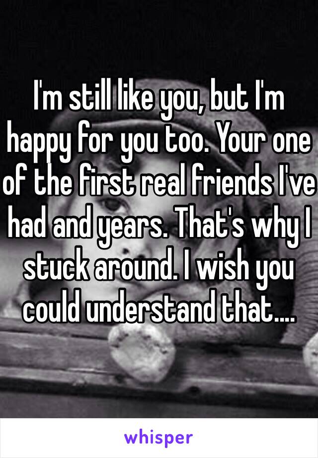 I'm still like you, but I'm happy for you too. Your one of the first real friends I've had and years. That's why I stuck around. I wish you could understand that....