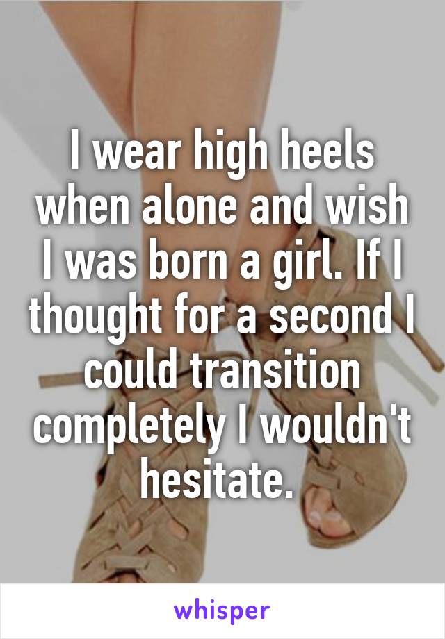 I wear high heels when alone and wish I was born a girl. If I thought for a second I could transition completely I wouldn't hesitate. 