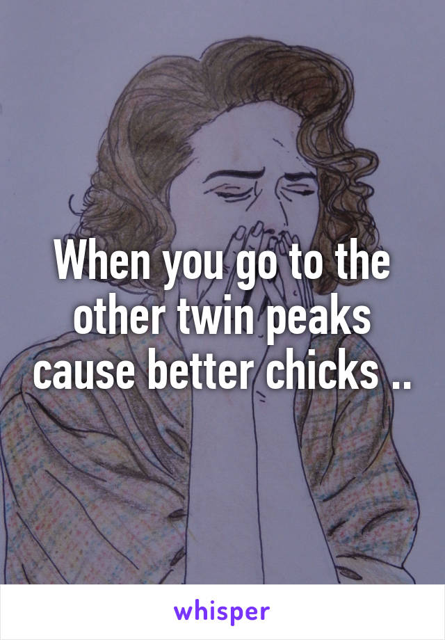 When you go to the other twin peaks cause better chicks ..