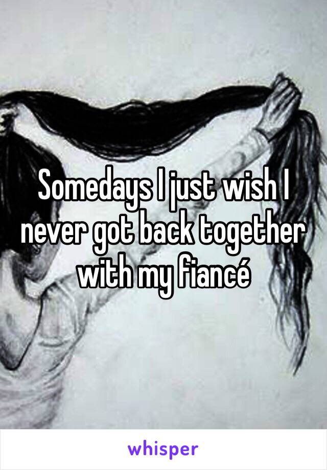 Somedays I just wish I never got back together with my fiancé 